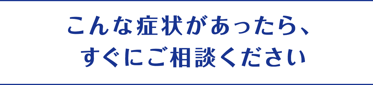 こんな症状があったら、すぐにご相談ください